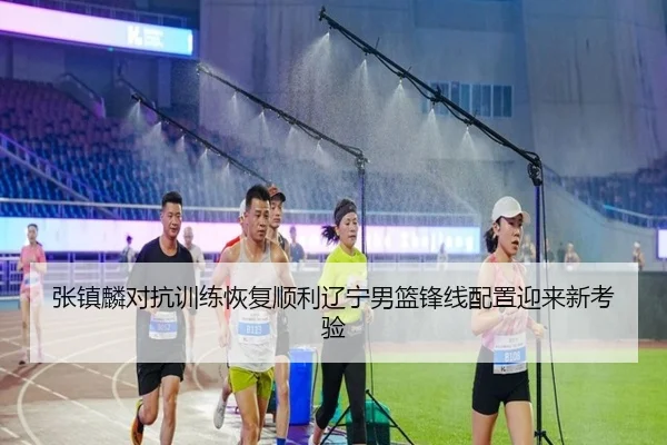 张镇麟对抗训练恢复顺利辽宁男篮锋线配置迎来新考验